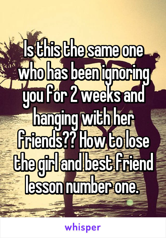 Is this the same one who has been ignoring you for 2 weeks and hanging with her friends?? How to lose the girl and best friend lesson number one. 