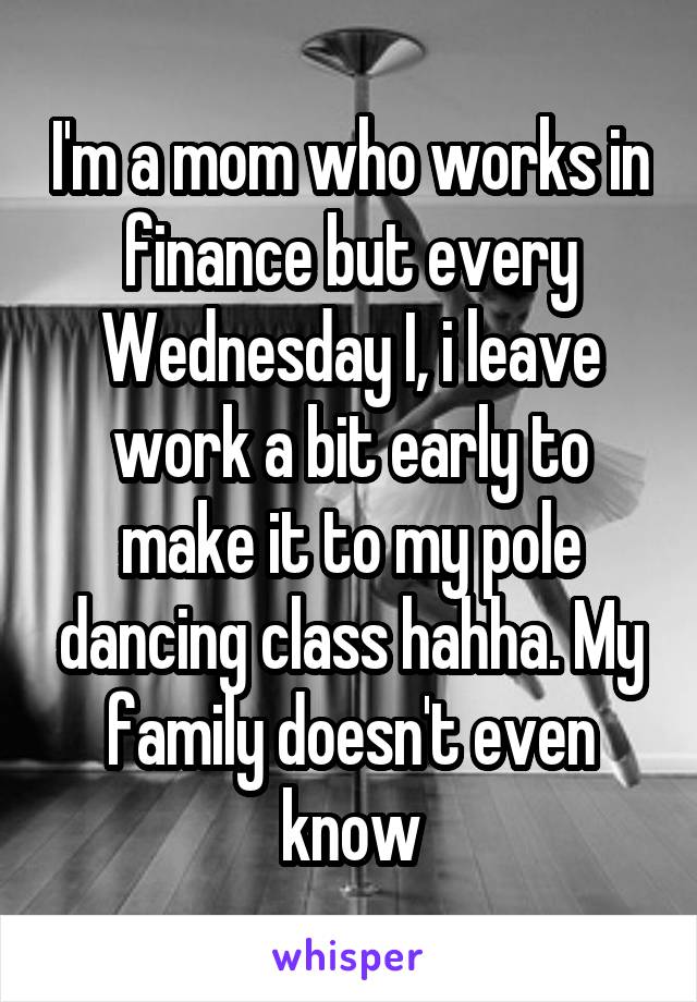 I'm a mom who works in finance but every Wednesday I, i leave work a bit early to make it to my pole dancing class hahha. My family doesn't even know