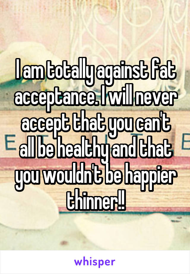 I am totally against fat acceptance. I will never accept that you can't all be healthy and that you wouldn't be happier thinner!!