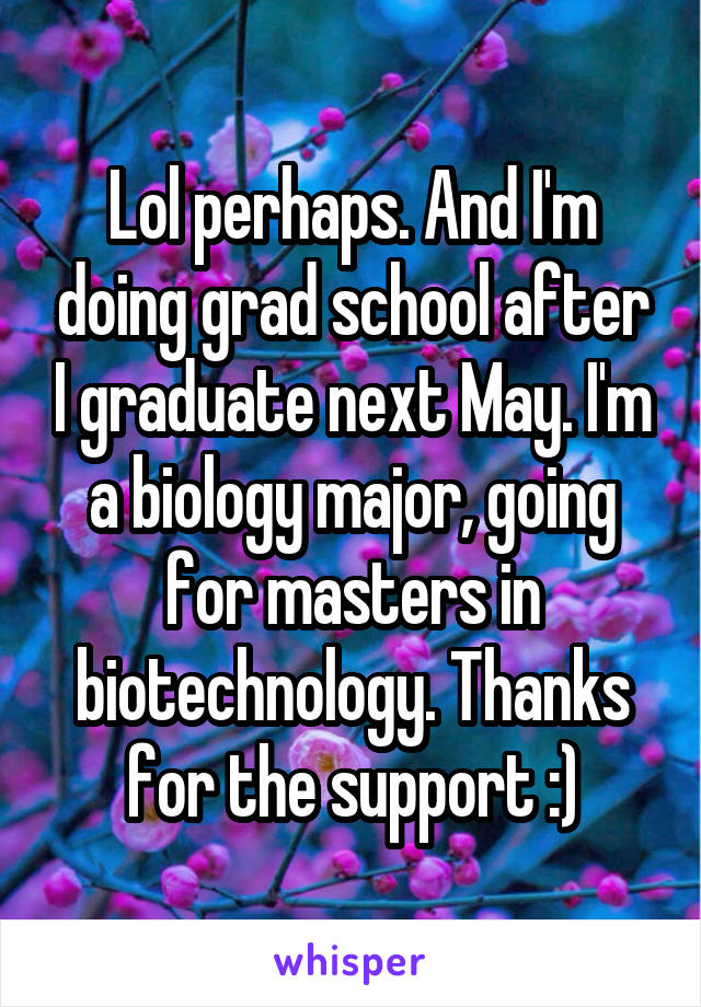 Lol perhaps. And I'm doing grad school after I graduate next May. I'm a biology major, going for masters in biotechnology. Thanks for the support :)