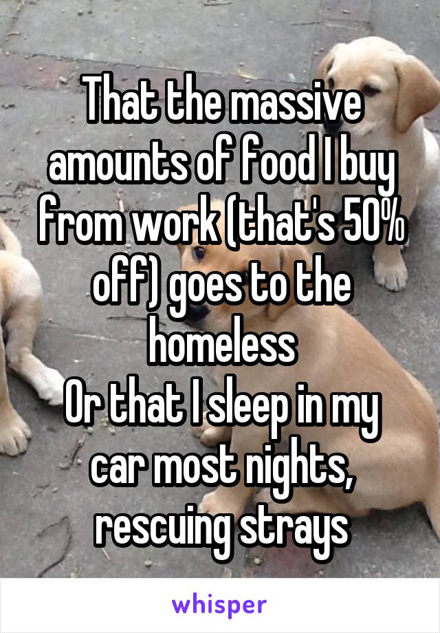 That the massive amounts of food I buy from work (that's 50% off) goes to the homeless
Or that I sleep in my car most nights, rescuing strays