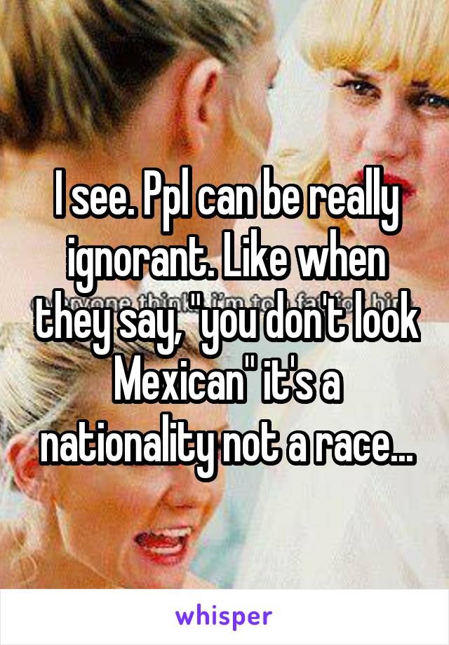 I see. Ppl can be really ignorant. Like when they say, "you don't look Mexican" it's a nationality not a race...