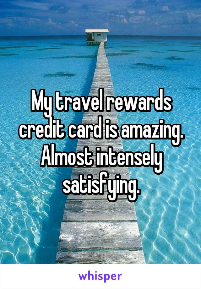 My travel rewards credit card is amazing. Almost intensely satisfying.