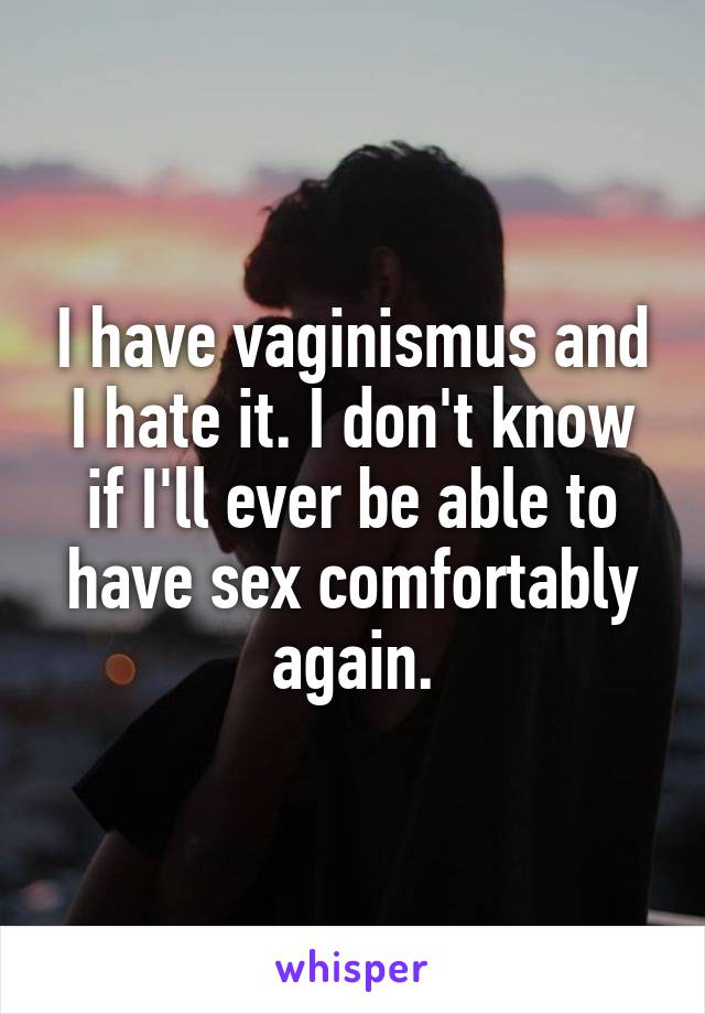I have vaginismus and I hate it. I don't know if I'll ever be able to have sex comfortably again.