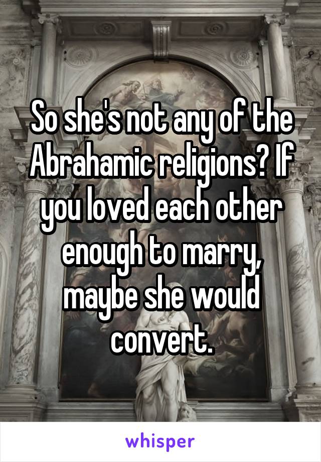 So she's not any of the Abrahamic religions? If you loved each other enough to marry, maybe she would convert.