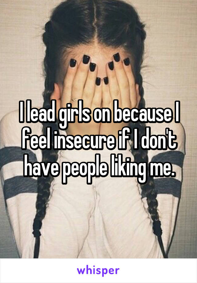 I lead girls on because I feel insecure if I don't have people liking me.