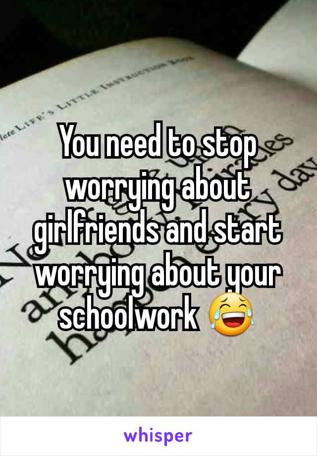 You need to stop worrying about girlfriends and start worrying about your schoolwork 😂