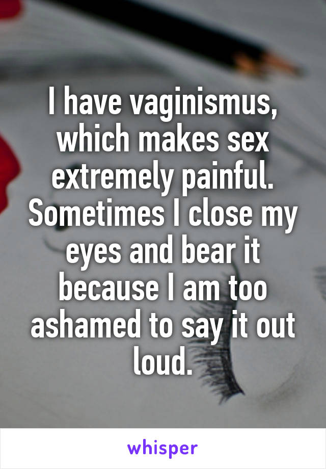 I have vaginismus, which makes sex extremely painful. Sometimes I close my eyes and bear it because I am too ashamed to say it out loud.