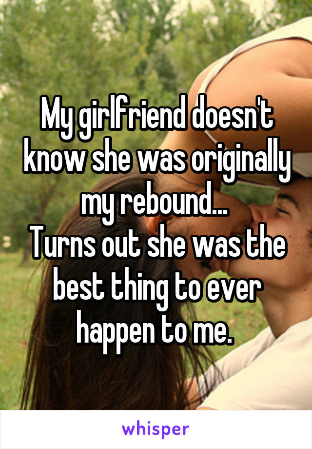My girlfriend doesn't know she was originally my rebound... 
Turns out she was the best thing to ever happen to me. 