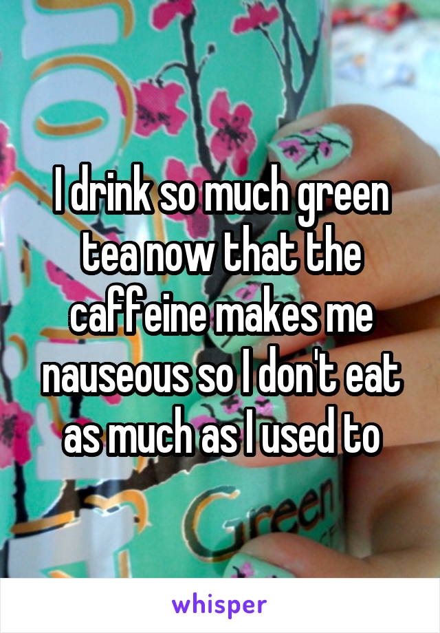 I drink so much green tea now that the caffeine makes me nauseous so I don't eat as much as I used to