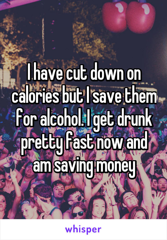 I have cut down on calories but I save them for alcohol. I get drunk pretty fast now and am saving money