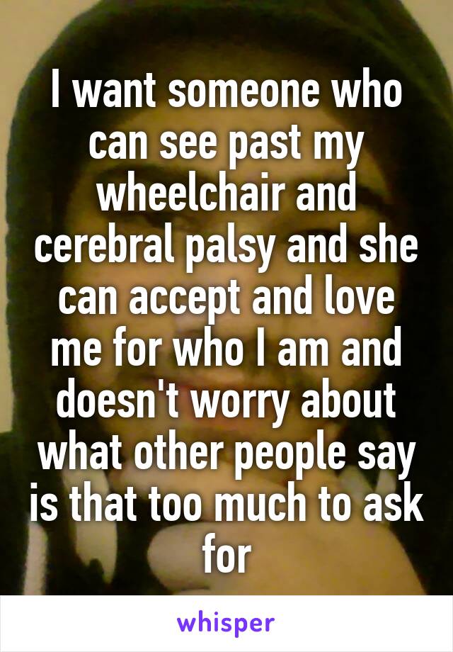 I want someone who can see past my wheelchair and cerebral palsy and she can accept and love me for who I am and doesn't worry about what other people say is that too much to ask for