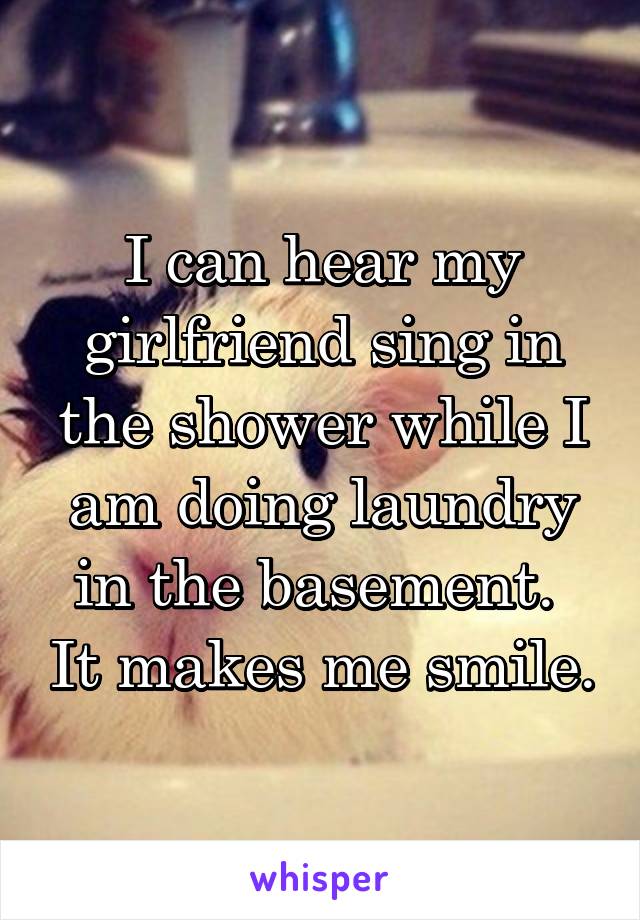 I can hear my girlfriend sing in the shower while I am doing laundry in the basement.  It makes me smile.