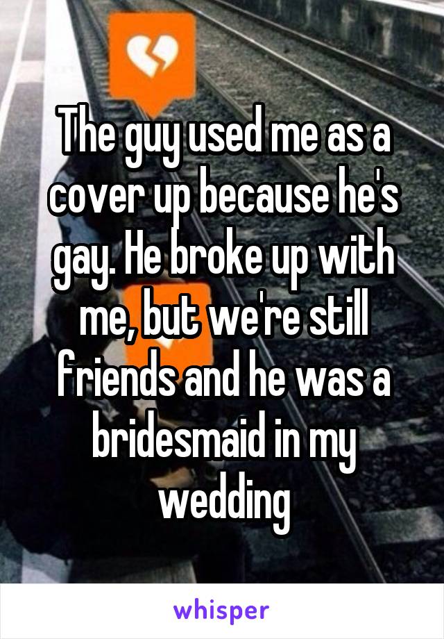 The guy used me as a cover up because he's gay. He broke up with me, but we're still friends and he was a bridesmaid in my wedding