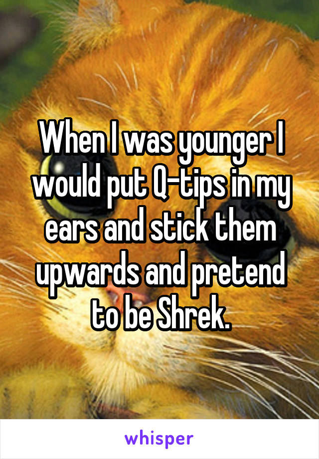 When I was younger I would put Q-tips in my ears and stick them upwards and pretend to be Shrek.