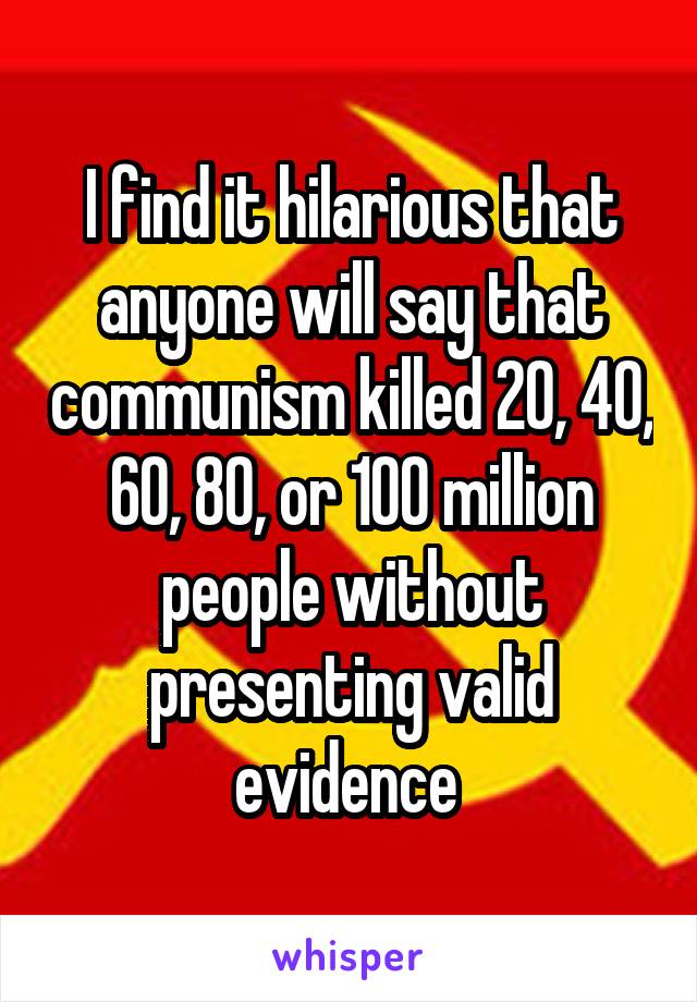 I find it hilarious that anyone will say that communism killed 20, 40, 60, 80, or 100 million people without presenting valid evidence 