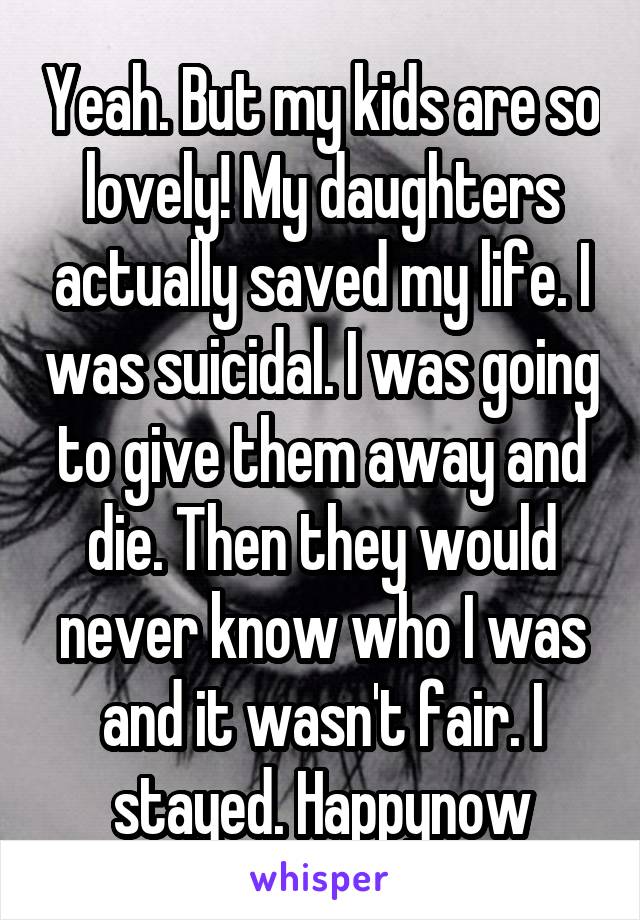 Yeah. But my kids are so lovely! My daughters actually saved my life. I was suicidal. I was going to give them away and die. Then they would never know who I was and it wasn't fair. I stayed. Happynow