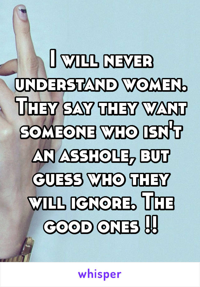 I will never understand women. They say they want someone who isn't an asshole, but guess who they will ignore. The good ones !!