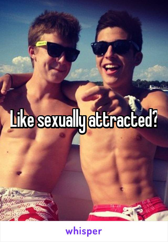 Like sexually attracted?