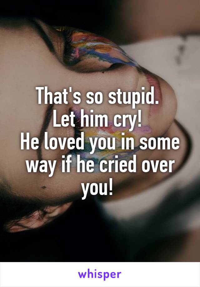 That's so stupid. 
Let him cry! 
He loved you in some way if he cried over you! 