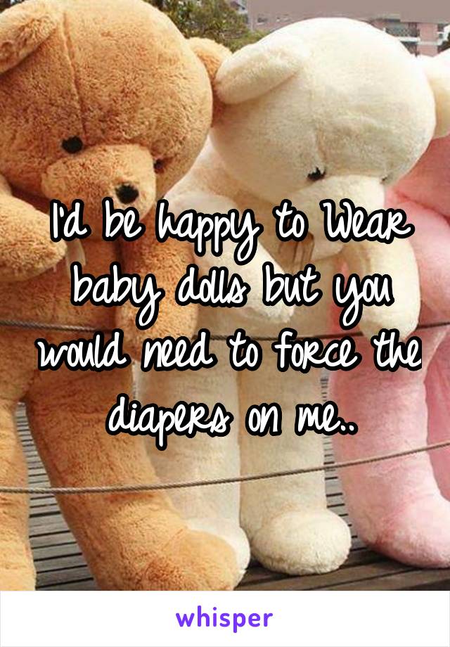 I'd be happy to Wear baby dolls but you would need to force the diapers on me..