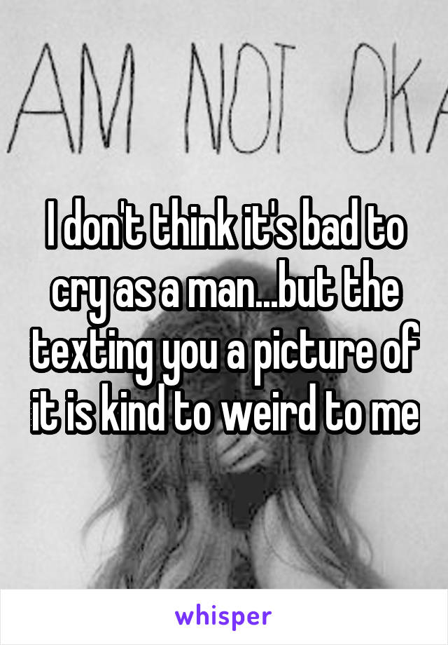 I don't think it's bad to cry as a man...but the texting you a picture of it is kind to weird to me