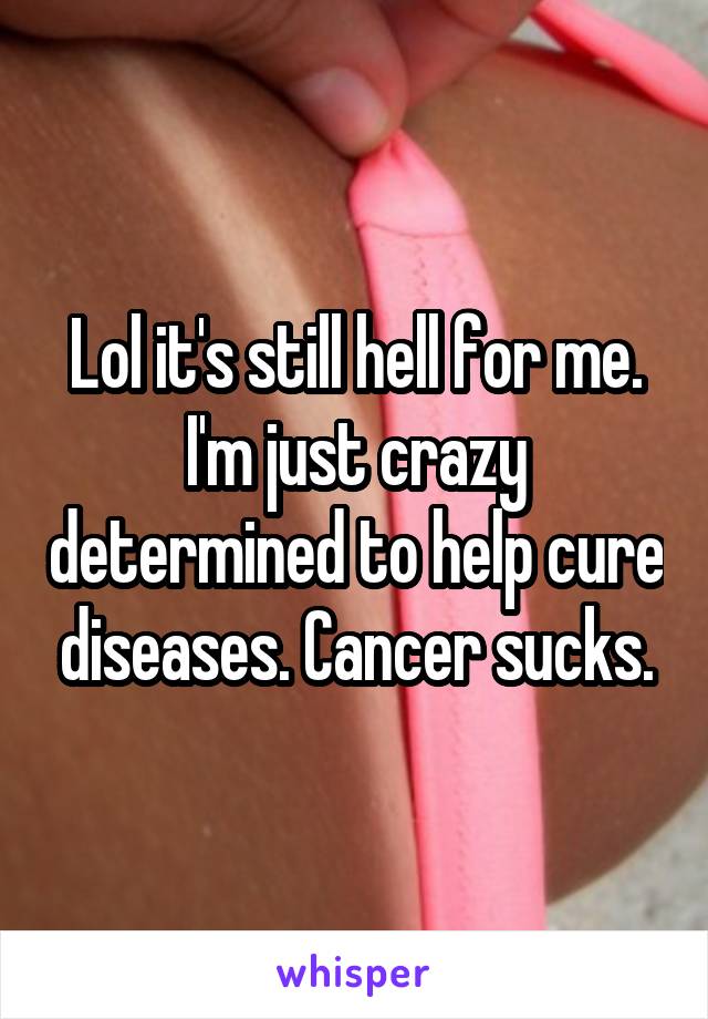 Lol it's still hell for me. I'm just crazy determined to help cure diseases. Cancer sucks.