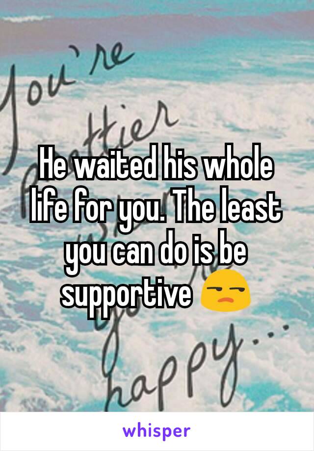 He waited his whole life for you. The least you can do is be supportive 😒