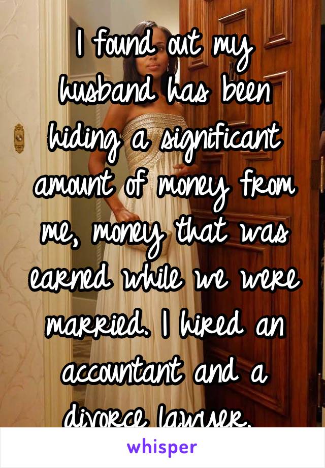 I found out my husband has been hiding a significant amount of money from me, money that was earned while we were married. I hired an accountant and a divorce lawyer. 