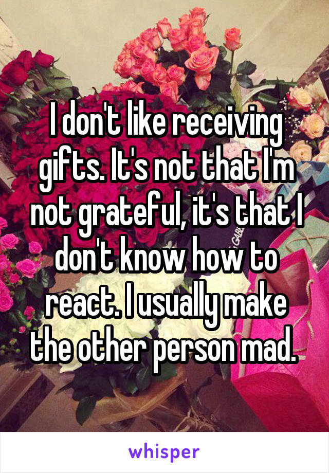 I don't like receiving gifts. It's not that I'm not grateful, it's that I don't know how to react. I usually make the other person mad. 