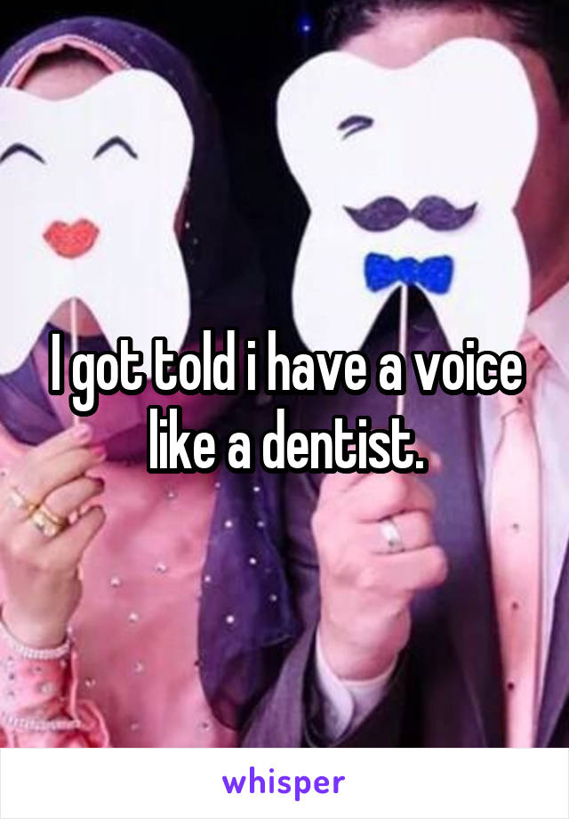 I got told i have a voice like a dentist.