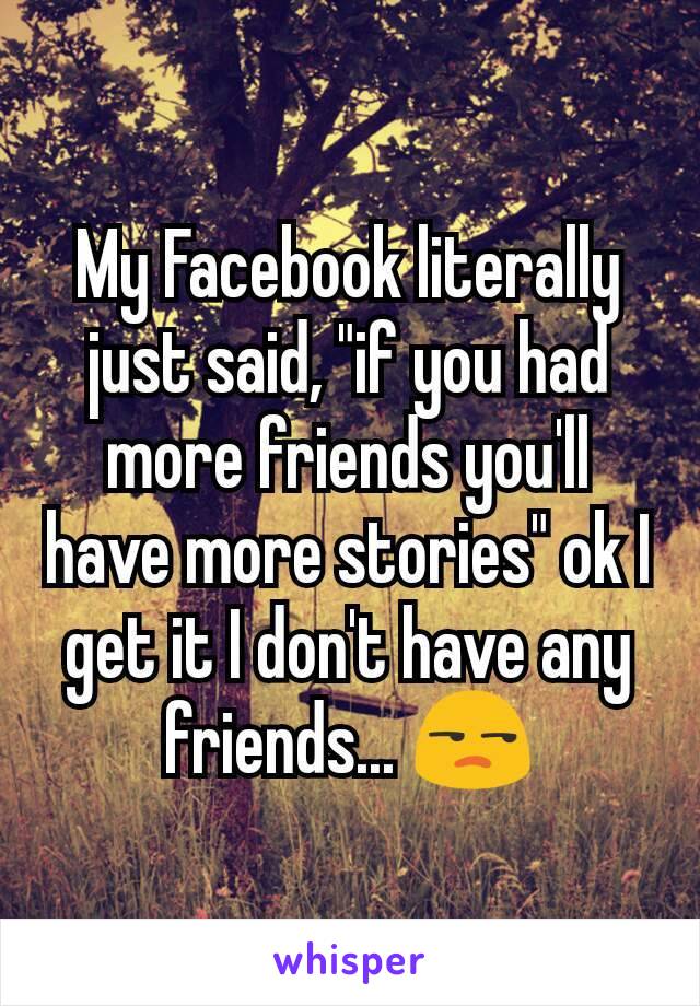 My Facebook literally just said, "if you had more friends you'll have more stories" ok I get it I don't have any friends... 😒