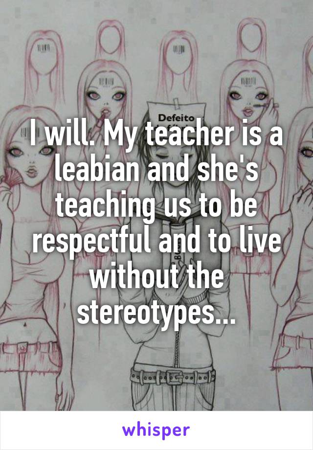 I will. My teacher is a leabian and she's teaching us to be respectful and to live without the stereotypes...