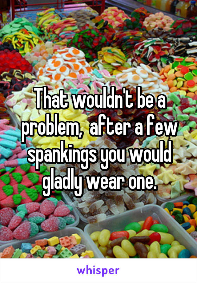 That wouldn't be a problem,  after a few spankings you would gladly wear one.