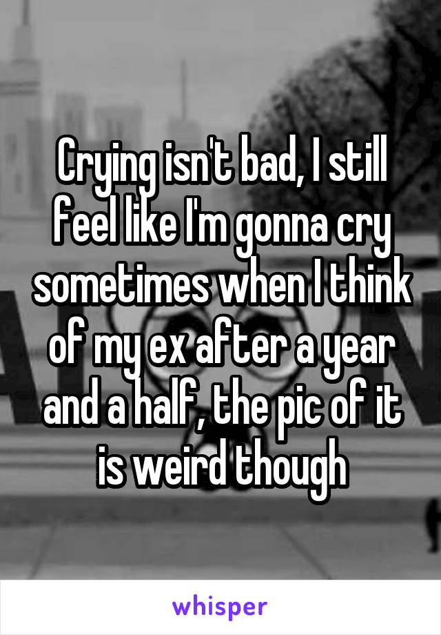 Crying isn't bad, I still feel like I'm gonna cry sometimes when I think of my ex after a year and a half, the pic of it is weird though