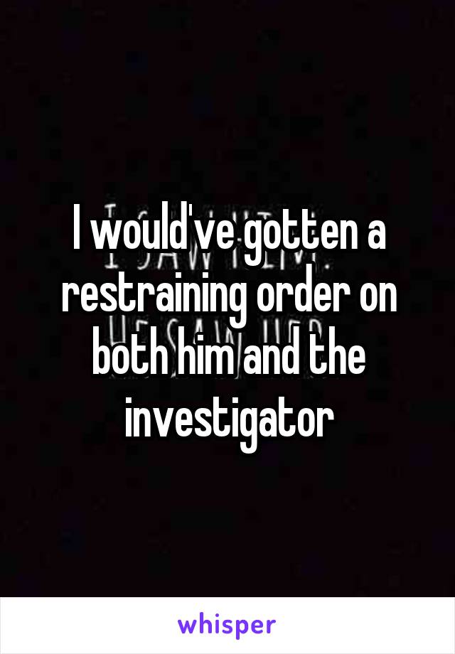 I would've gotten a restraining order on both him and the investigator