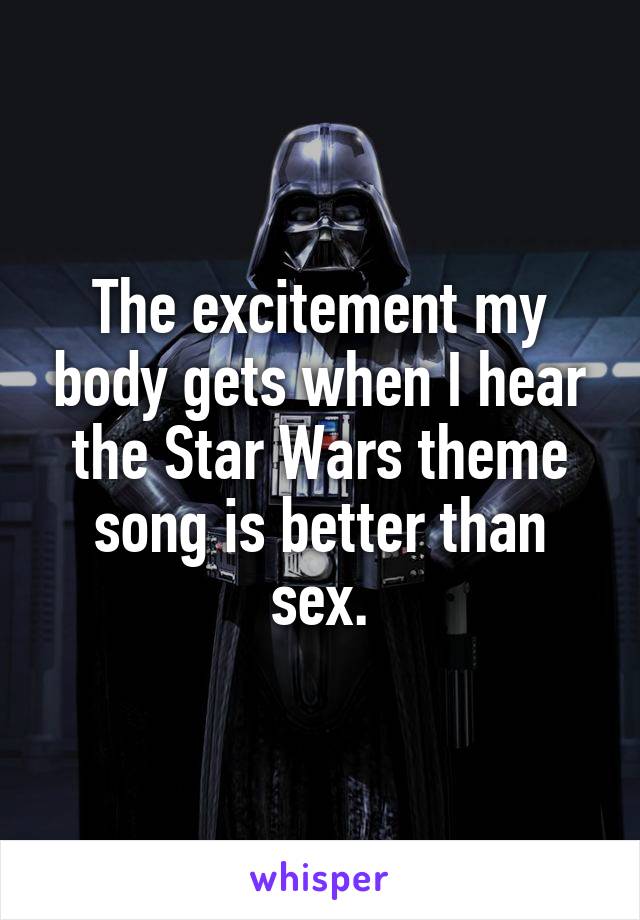 The excitement my body gets when I hear the Star Wars theme song is better than sex.