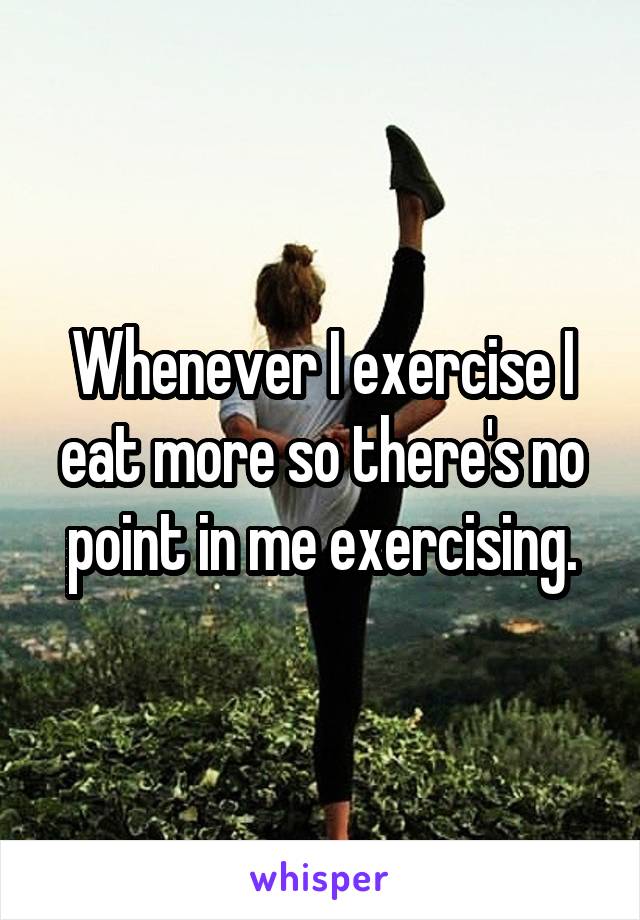 Whenever I exercise I eat more so there's no point in me exercising.