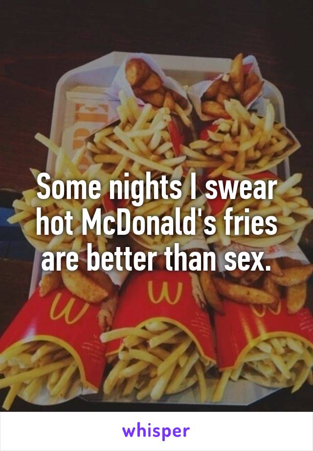 Some nights I swear hot McDonald's fries are better than sex.