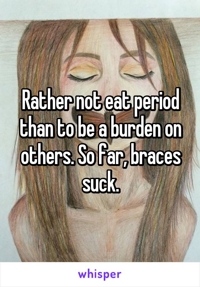 Rather not eat period than to be a burden on others. So far, braces suck.