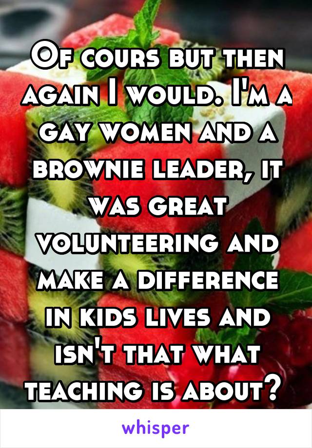 Of cours but then again I would. I'm a gay women and a brownie leader, it was great volunteering and make a difference in kids lives and isn't that what teaching is about? 