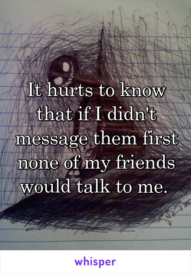 It hurts to know that if I didn't message them first none of my friends would talk to me. 