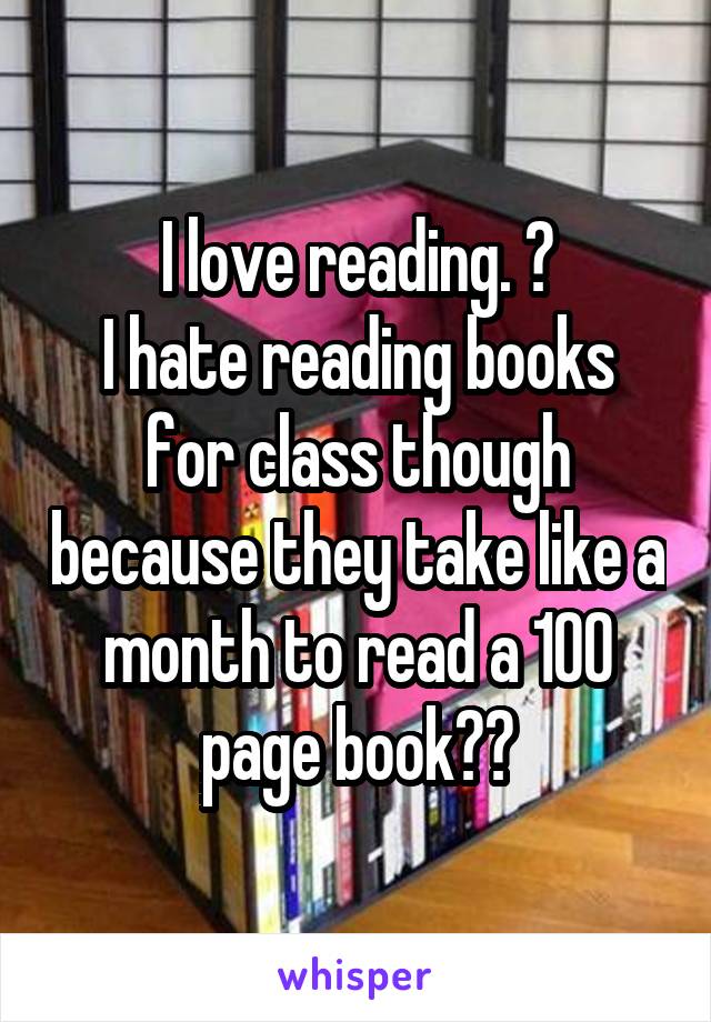 I love reading. 😊
I hate reading books for class though because they take like a month to read a 100 page book😩😂