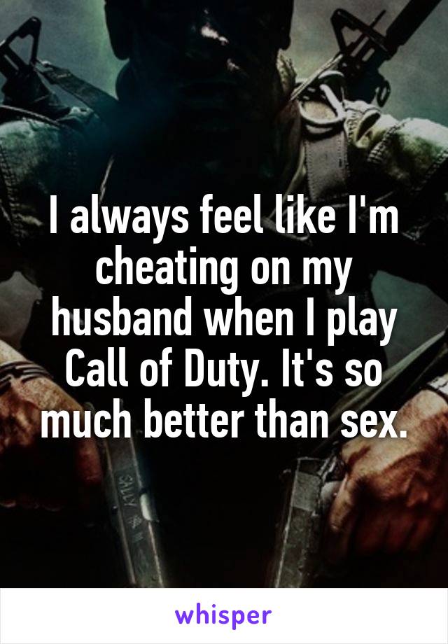 I always feel like I'm cheating on my husband when I play Call of Duty. It's so much better than sex.