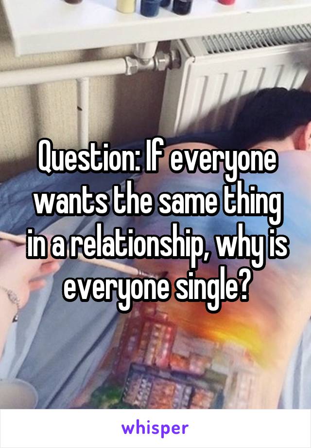 Question: If everyone wants the same thing in a relationship, why is everyone single?