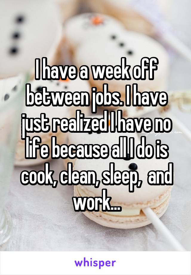 I have a week off between jobs. I have just realized I have no life because all I do is cook, clean, sleep,  and work...