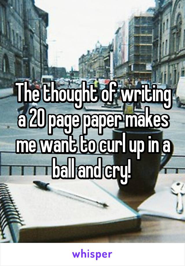 The thought of writing a 20 page paper makes me want to curl up in a ball and cry! 