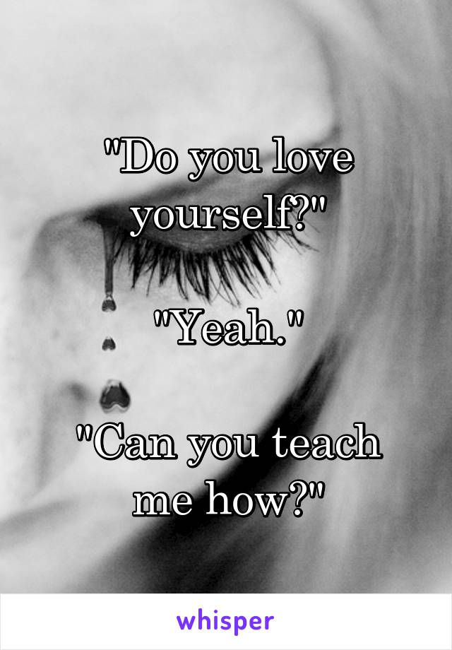 "Do you love yourself?"

"Yeah."

"Can you teach me how?"