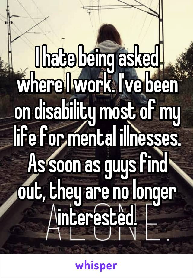 I hate being asked where I work. I've been on disability most of my life for mental illnesses. As soon as guys find out, they are no longer interested.