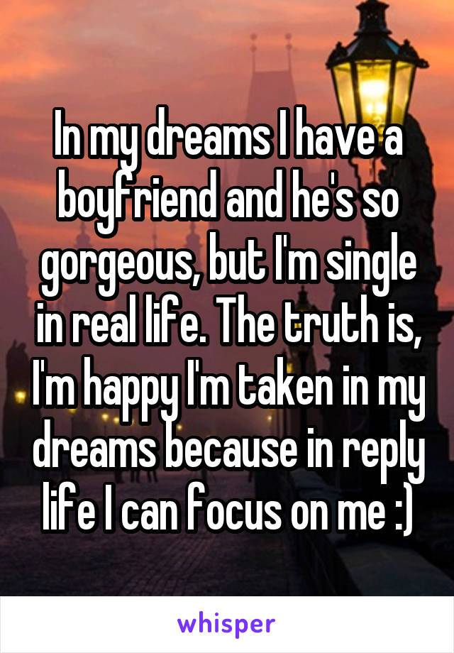 In my dreams I have a boyfriend and he's so gorgeous, but I'm single in real life. The truth is, I'm happy I'm taken in my dreams because in reply life I can focus on me :)
